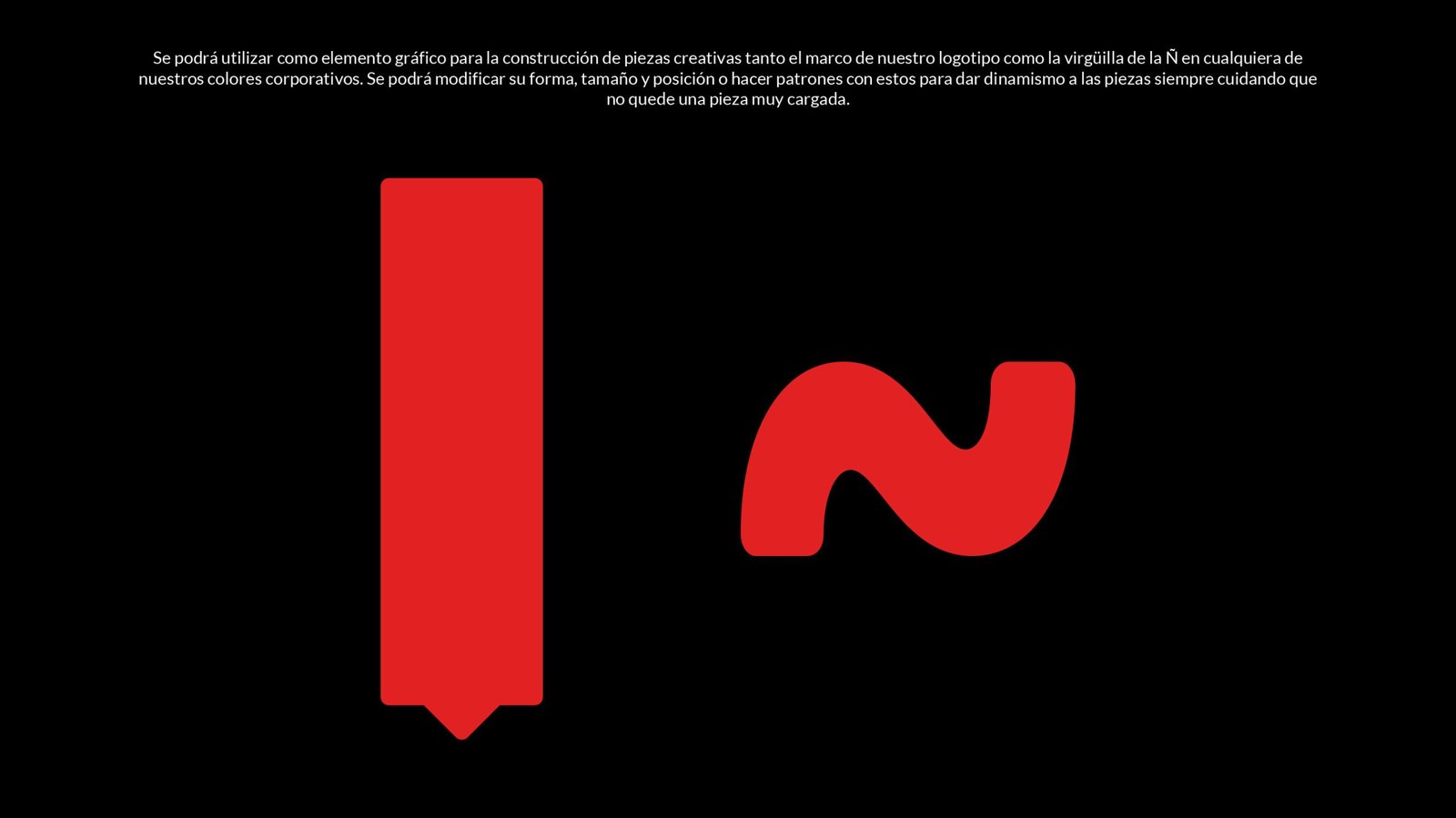 Se podrá utilizar como elemento gráfico para la construcción de piezas creativas tanto el marco de nuestro logotipo como la virgüilla de la Ñ en cualquiera de nuestros colores corporativos.
